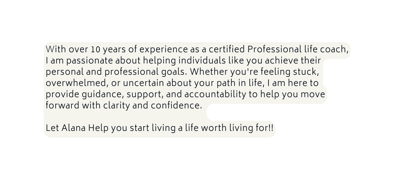With over 10 years of experience as a certified Professional life coach I am passionate about helping individuals like you achieve their personal and professional goals Whether you re feeling stuck overwhelmed or uncertain about your path in life I am here to provide guidance support and accountability to help you move forward with clarity and confidence Let Alana Help you start living a life worth living for