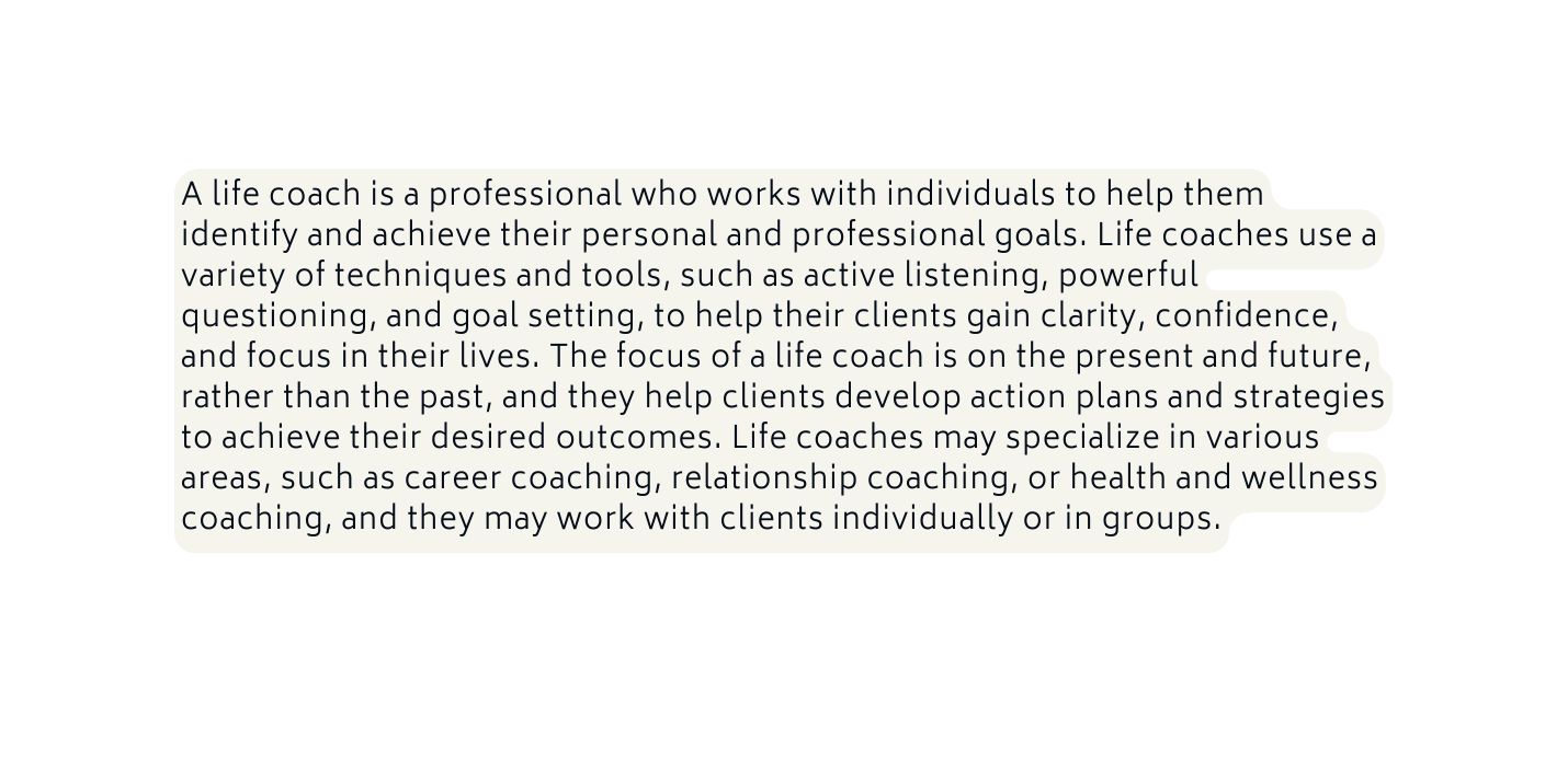 A life coach is a professional who works with individuals to help them identify and achieve their personal and professional goals Life coaches use a variety of techniques and tools such as active listening powerful questioning and goal setting to help their clients gain clarity confidence and focus in their lives The focus of a life coach is on the present and future rather than the past and they help clients develop action plans and strategies to achieve their desired outcomes Life coaches may specialize in various areas such as career coaching relationship coaching or health and wellness coaching and they may work with clients individually or in groups