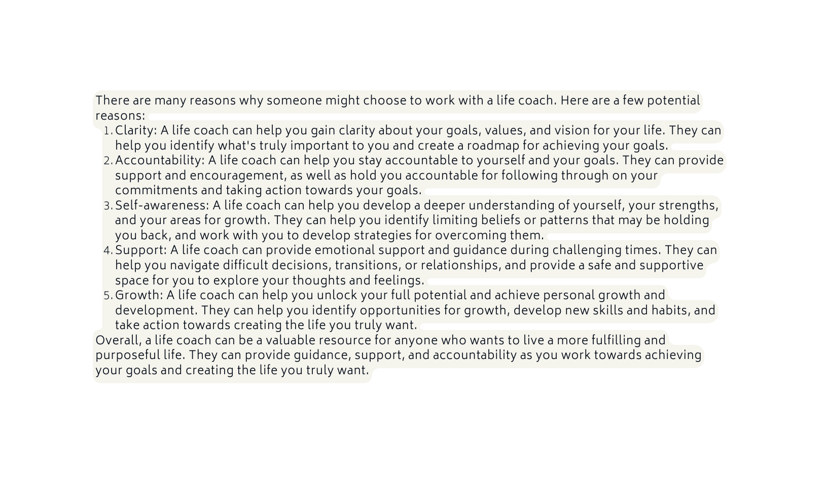 There are many reasons why someone might choose to work with a life coach Here are a few potential reasons Clarity A life coach can help you gain clarity about your goals values and vision for your life They can help you identify what s truly important to you and create a roadmap for achieving your goals Accountability A life coach can help you stay accountable to yourself and your goals They can provide support and encouragement as well as hold you accountable for following through on your commitments and taking action towards your goals Self awareness A life coach can help you develop a deeper understanding of yourself your strengths and your areas for growth They can help you identify limiting beliefs or patterns that may be holding you back and work with you to develop strategies for overcoming them Support A life coach can provide emotional support and guidance during challenging times They can help you navigate difficult decisions transitions or relationships and provide a safe and supportive space for you to explore your thoughts and feelings Growth A life coach can help you unlock your full potential and achieve personal growth and development They can help you identify opportunities for growth develop new skills and habits and take action towards creating the life you truly want Overall a life coach can be a valuable resource for anyone who wants to live a more fulfilling and purposeful life They can provide guidance support and accountability as you work towards achieving your goals and creating the life you truly want